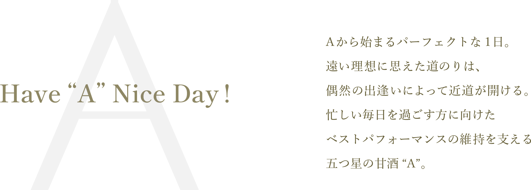 Have “A” Nice Day!
Aから始まるパーフェクトな1日。遠い理想に思えた道のりは、偶然の出逢いによって近道が開ける。忙しい毎日を過ごす方に向けたベストパフォーマンスの維持を支える五つ星の甘酒“A”。