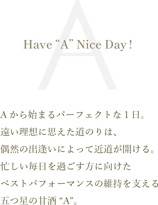 Have “A” Nice Day!
Aから始まるパーフェクトな1日。遠い理想に思えた道のりは、偶然の出逢いによって近道が開ける。忙しい毎日を過ごす方に向けたベストパフォーマンスの維持を支える五つ星の甘酒“A”。
