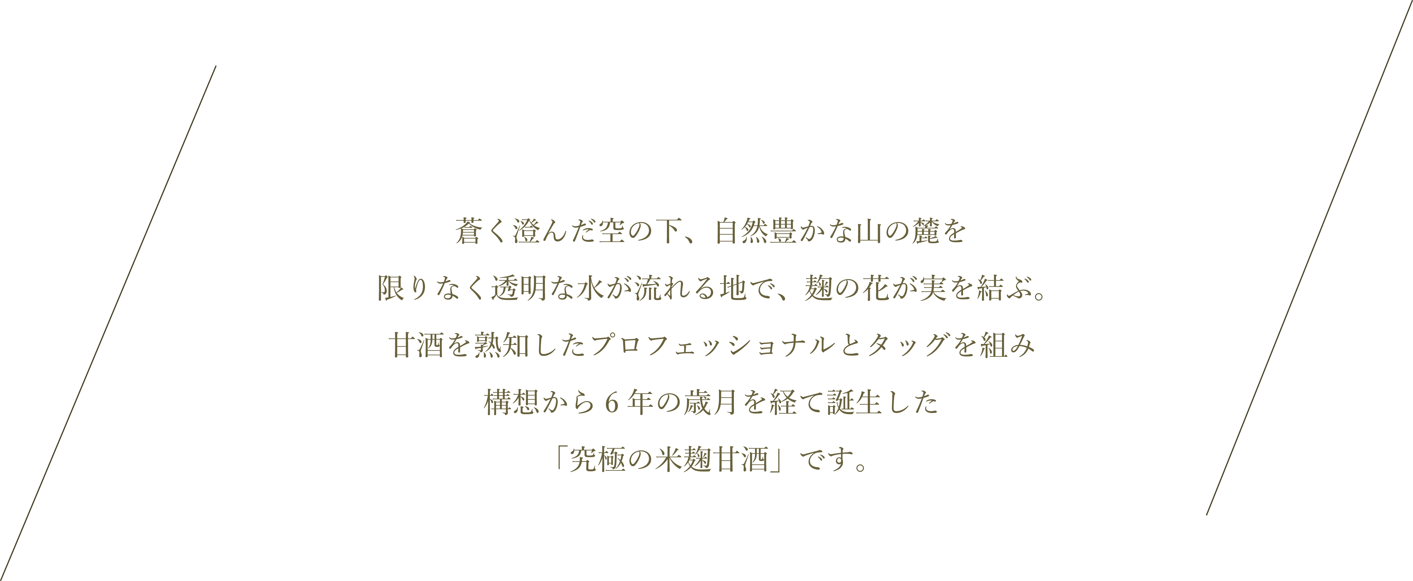 蒼く澄んだ空の下、自然豊かな山の麓を限りなく透明な水が流れる地で、麹の花が実を結ぶ。甘酒を熟知したプロフェッショナルとタッグを組み構想から6年の歳月を経て誕生した「究極の米麹甘酒」です。