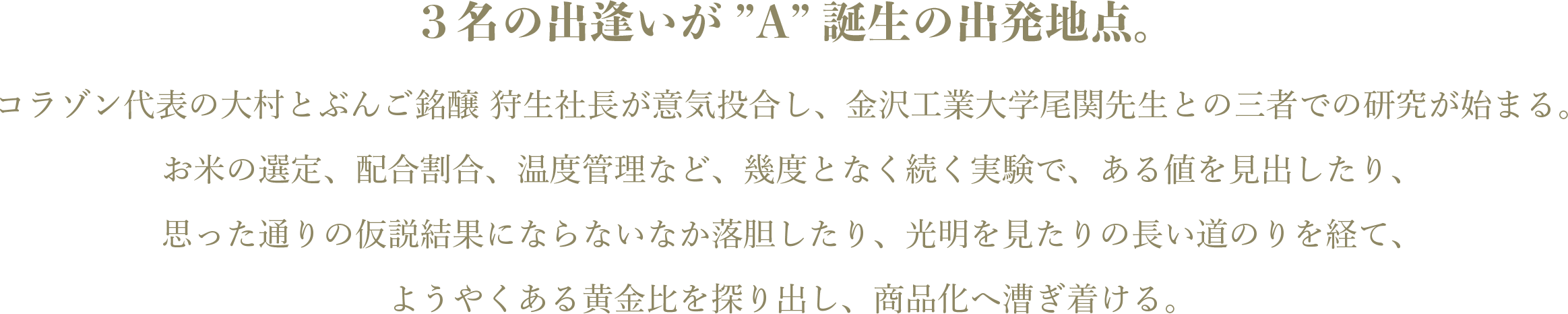 3名の出逢いが ”A”誕生の出発地点。コラゾン代表の大村とぶんご銘醸 狩生社長が意気投合し、金沢工業大学尾関先生との三者での研究が始まる。 お米の選定、配合割合、温度管理など、幾度となく続く実験で、ある値を見出したり、思った通りの仮説結果にならないなか落胆したり、光明を見たりの長い道のりを経て、ようやくある黄金比を探り出し、商品化へ漕ぎ着ける。