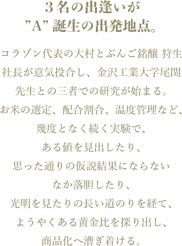 3名の出逢いが ”A”誕生の出発地点。コラゾン代表の大村とぶんご銘醸 狩生社長が意気投合し、金沢工業大学尾関先生との三者での研究が始まる。 お米の選定、配合割合、温度管理など、幾度となく続く実験で、ある値を見出したり、思った通りの仮説結果にならないなか落胆したり、光明を見たりの長い道のりを経て、ようやくある黄金比を探り出し、商品化へ漕ぎ着ける。